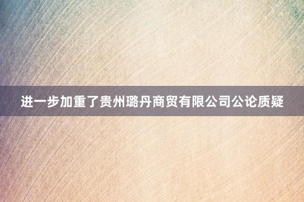 进一步加重了贵州璐丹商贸有限公司公论质疑