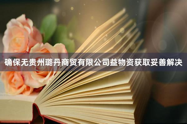 确保无贵州璐丹商贸有限公司益物资获取妥善解决