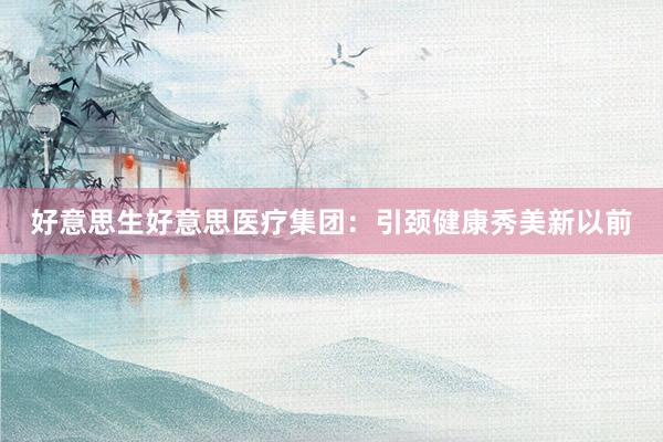 好意思生好意思医疗集团：引颈健康秀美新以前